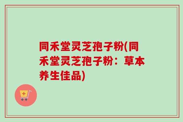 同禾堂灵芝孢子粉(同禾堂灵芝孢子粉:草本养生佳品) 同禾堂灵芝孢子粉(同禾堂灵芝孢子粉:草本养生佳品)