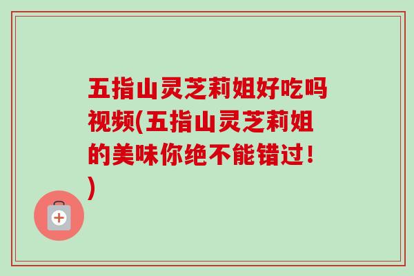 五指山灵芝莉姐好吃吗视频(五指山灵芝莉姐的美味你绝不能错过！)