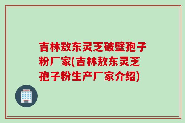 吉林敖东灵芝破壁孢子粉厂家(吉林敖东灵芝孢子粉生产厂家介绍)