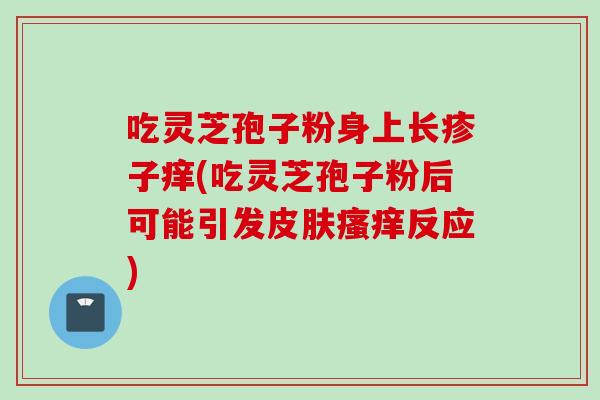 吃灵芝孢子粉身上长疹子痒(吃灵芝孢子粉后可能引发皮肤瘙痒反应)