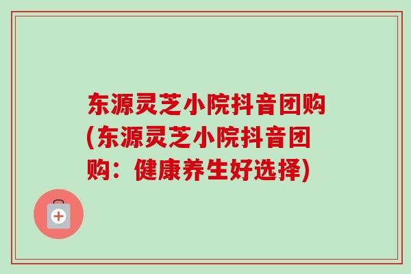 东源灵芝小院抖音团购(东源灵芝小院抖音团购：健康养生好选择)