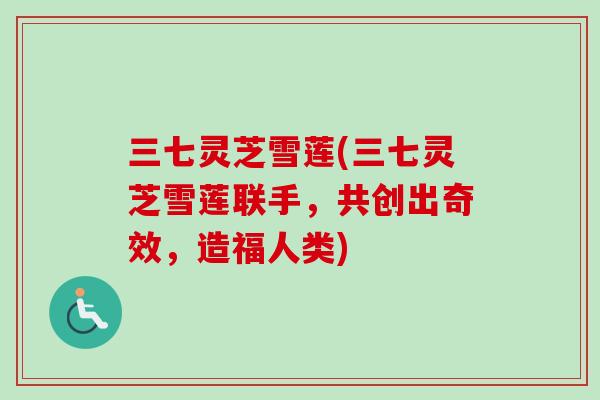 三七灵芝雪莲(三七灵芝雪莲联手，共创出奇效，造福人类)
