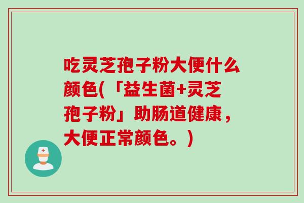 吃灵芝孢子粉大便什么颜色(「益生菌+灵芝孢子粉」助肠道健康，大便正常颜色。)