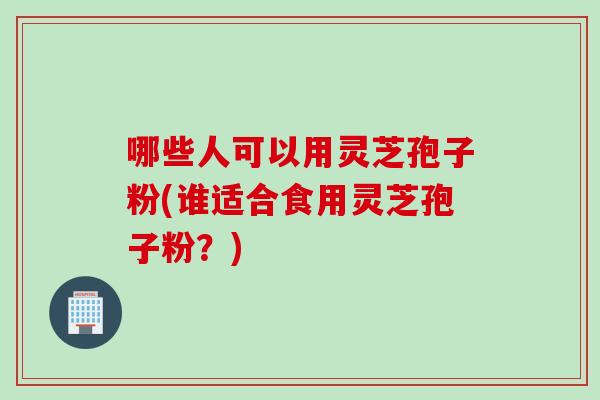 哪些人可以用灵芝孢子粉(谁适合食用灵芝孢子粉？)