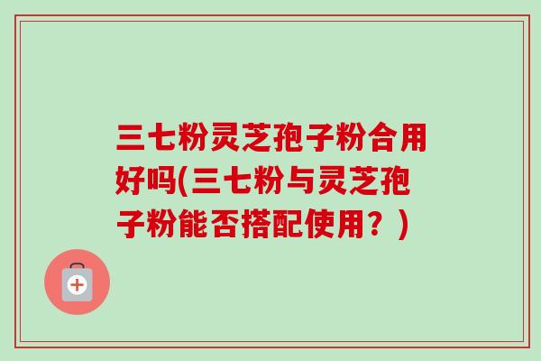 三七粉灵芝孢子粉合用好吗(三七粉与灵芝孢子粉能否搭配使用？)