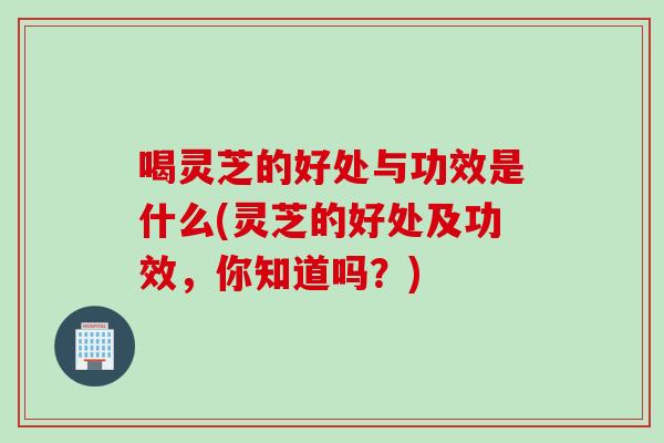 喝灵芝的好处与功效是什么(灵芝的好处及功效，你知道吗？)
