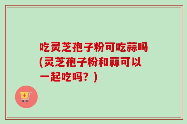 吃灵芝孢子粉可吃蒜吗(灵芝孢子粉和蒜可以一起吃吗？)
