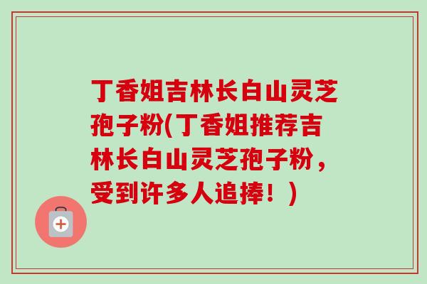 丁香姐吉林长白山灵芝孢子粉(丁香姐推荐吉林长白山灵芝孢子粉，受到许多人追捧！)
