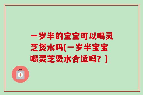 一岁半的宝宝可以喝灵芝煲水吗(一岁半宝宝喝灵芝煲水合适吗?) 一岁半的宝宝可以喝灵芝煲水吗(一岁半宝宝喝灵芝煲水合适吗?)