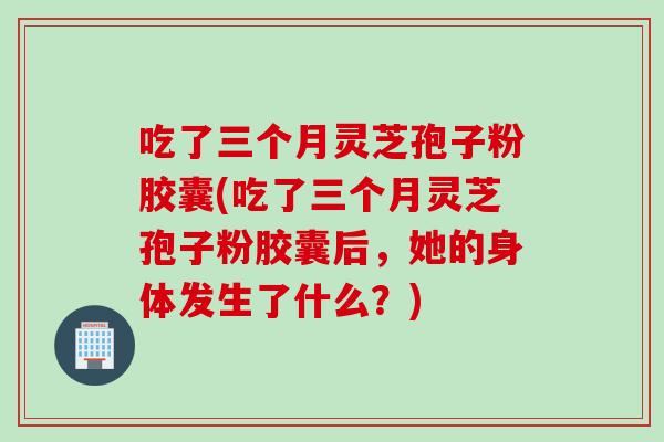 吃了三个月灵芝孢子粉胶囊(吃了三个月灵芝孢子粉胶囊后，她的身体发生了什么？)