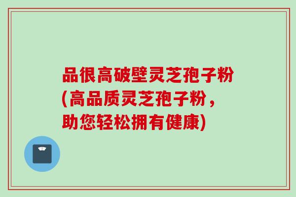 品很高破壁灵芝孢子粉(高品质灵芝孢子粉，助您轻松拥有健康)