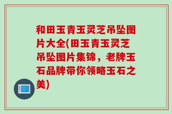 和田玉青玉灵芝吊坠图片大全(田玉青玉灵芝吊坠图片集锦，老牌玉石品牌带你领略玉石之美)