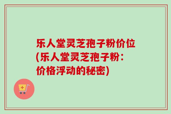 乐人堂灵芝孢子粉价位(乐人堂灵芝孢子粉：价格浮动的秘密)