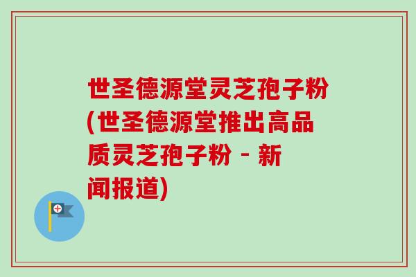 世圣德源堂灵芝孢子粉(世圣德源堂推出高品质灵芝孢子粉 - 新闻报道)