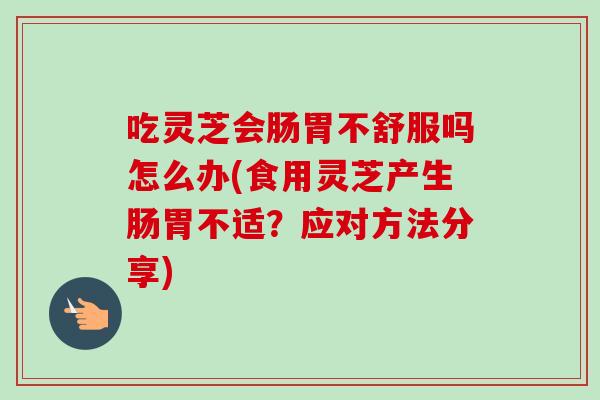 吃灵芝会肠胃不舒服吗怎么办(食用灵芝产生肠胃不适？应对方法分享)