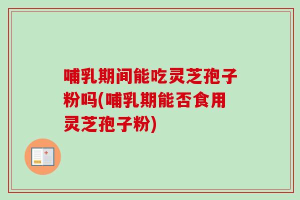 哺乳期间能吃灵芝孢子粉吗(哺乳期能否食用灵芝孢子粉)