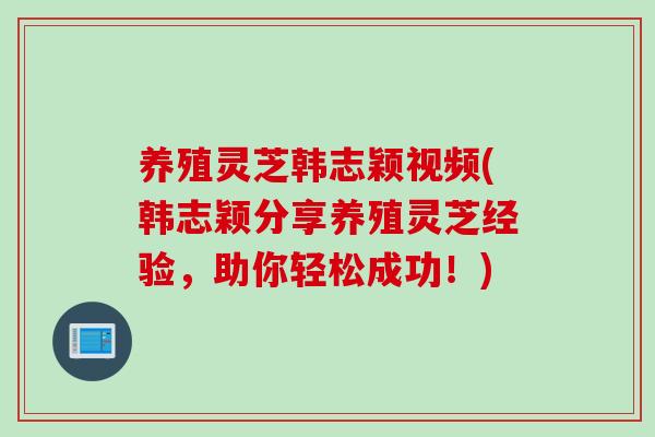 养殖灵芝韩志颖视频(韩志颖分享养殖灵芝经验，助你轻松成功！)