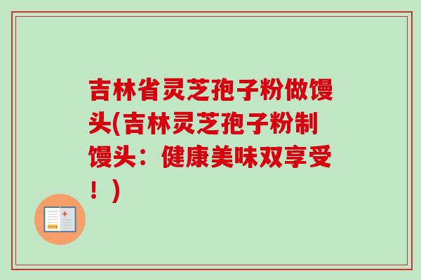 吉林省灵芝孢子粉做馒头(吉林灵芝孢子粉制馒头:健康美味双享受!) 吉林省灵芝孢子粉做馒头(吉林灵芝孢子粉制馒头:健康美味双享受!)