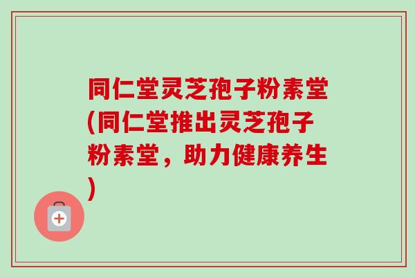 同仁堂灵芝孢子粉素堂(同仁堂推出灵芝孢子粉素堂，助力健康养生)