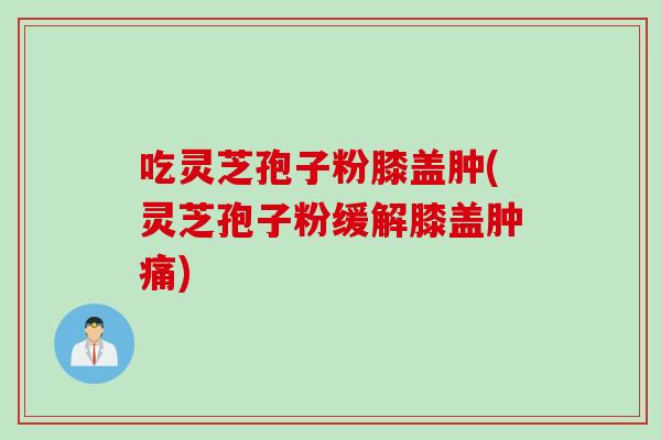 吃灵芝孢子粉膝盖肿(灵芝孢子粉缓解膝盖肿痛)