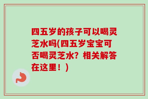 四五岁的孩子可以喝灵芝水吗(四五岁宝宝可否喝灵芝水？相关解答在这里！)