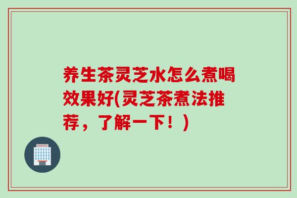养生茶灵芝水怎么煮喝效果好(灵芝茶煮法推荐，了解一下！)