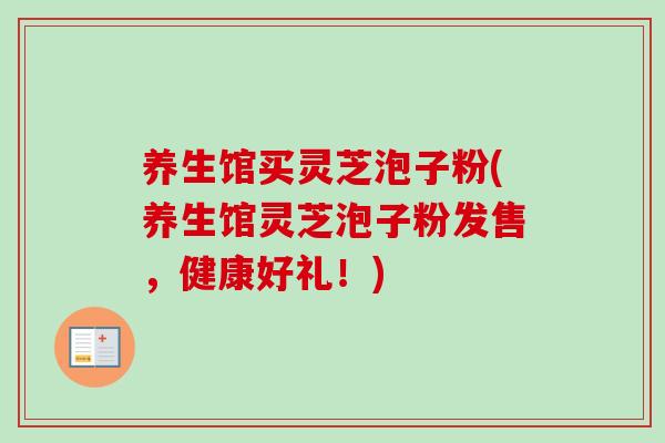 养生馆买灵芝泡子粉(养生馆灵芝泡子粉发售,健康好礼!) 养生馆买灵芝泡子粉(养生馆灵芝泡子粉发售,健康好礼!)
