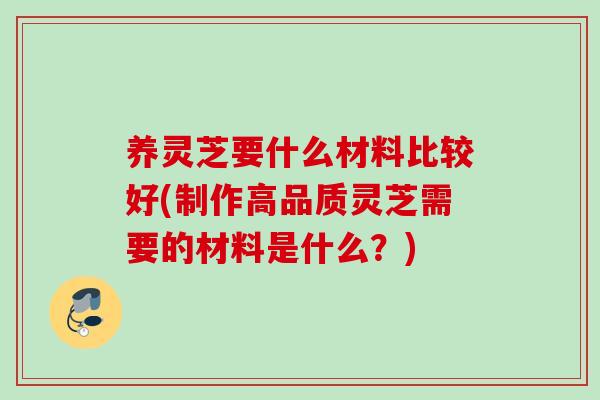 养灵芝要什么材料比较好(制作高品质灵芝需要的材料是什么？)