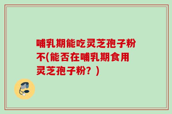 哺乳期能吃灵芝孢子粉不(能否在哺乳期食用灵芝孢子粉？)