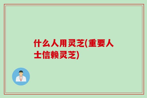 什么人用灵芝(重要人士信赖灵芝)