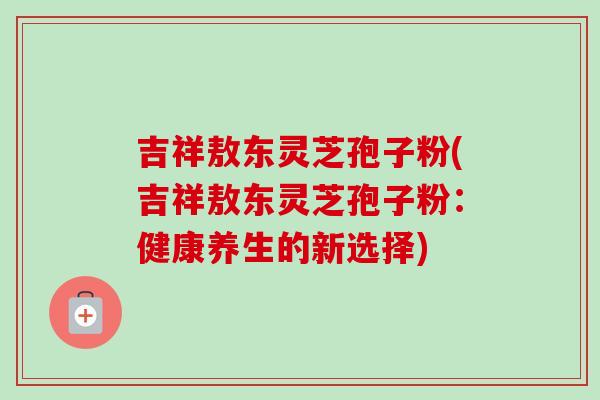 吉祥敖东灵芝孢子粉(吉祥敖东灵芝孢子粉：健康养生的新选择)