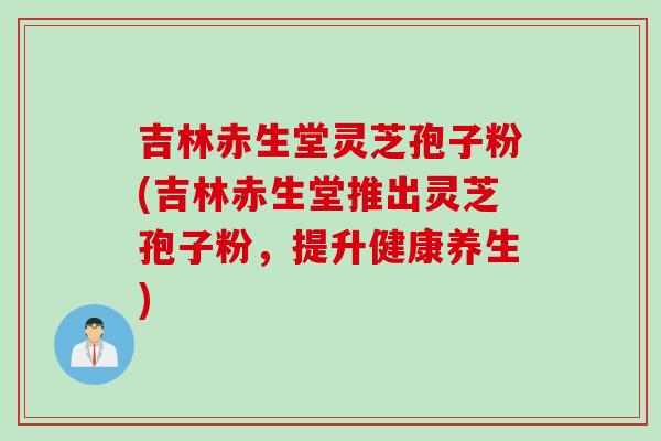 吉林赤生堂灵芝孢子粉(吉林赤生堂推出灵芝孢子粉，提升健康养生)