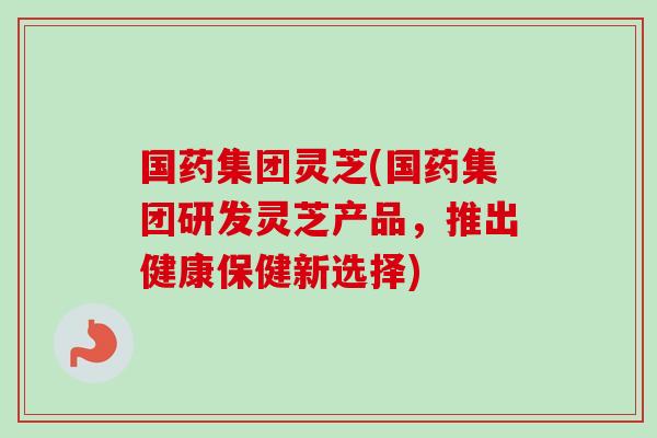国药集团灵芝(国药集团研发灵芝产品，推出健康保健新选择)
