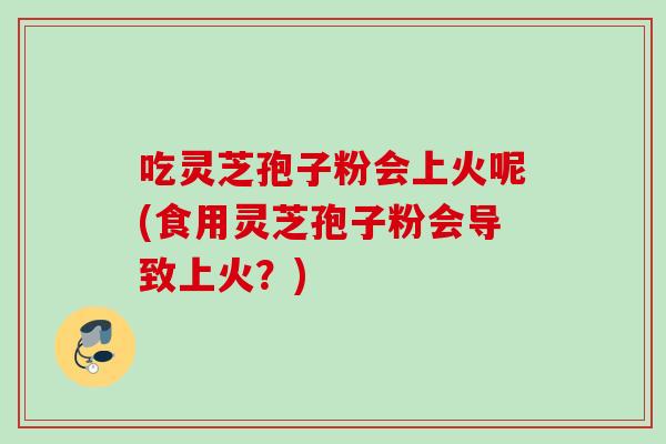 吃灵芝孢子粉会上火呢(食用灵芝孢子粉会导致上火？)