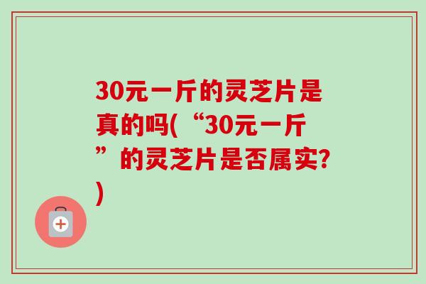 30元一斤的灵芝片是真的吗(“30元一斤”的灵芝片是否属实？)
