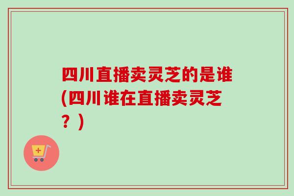 四川直播卖灵芝的是谁(四川谁在直播卖灵芝?) 四川直播卖灵芝的是谁(四川谁在直播卖灵芝?)