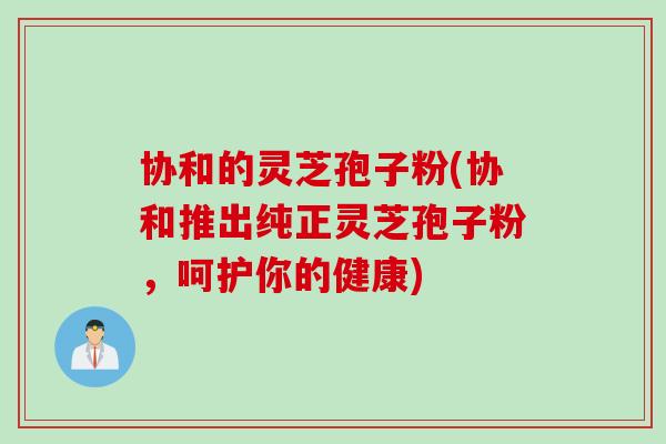 协和的灵芝孢子粉(协和推出纯正灵芝孢子粉，呵护你的健康)