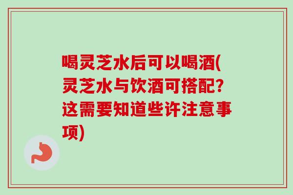 喝灵芝水后可以喝酒(灵芝水与饮酒可搭配？这需要知道些许注意事项)
