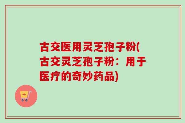 古交医用灵芝孢子粉(古交灵芝孢子粉：用于医疗的奇妙药品)
