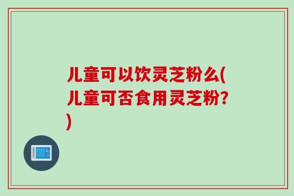 儿童可以饮灵芝粉么(儿童可否食用灵芝粉？)