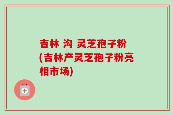 吉林 沟 灵芝孢子粉(吉林产灵芝孢子粉亮相市场)