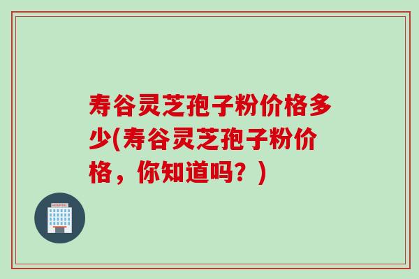 寿谷灵芝孢子粉价格多少(寿谷灵芝孢子粉价格，你知道吗？)
