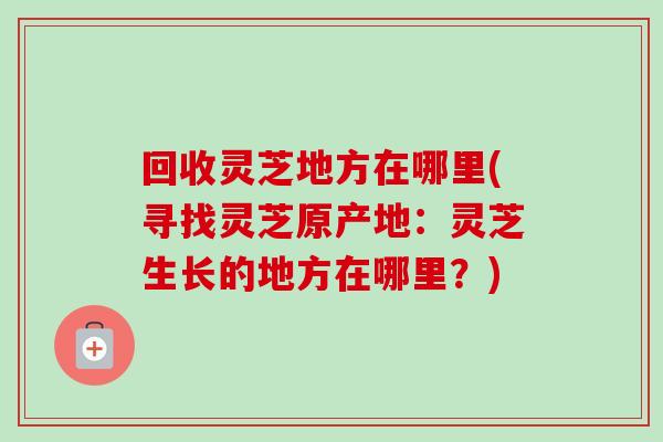 回收灵芝地方在哪里(寻找灵芝原产地：灵芝生长的地方在哪里？)