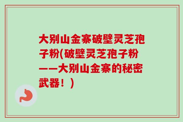 大别山金寨破壁灵芝孢子粉(破壁灵芝孢子粉——大别山金寨的秘密武器！)