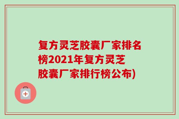 复方灵芝胶囊厂家排名榜2021年复方灵芝胶囊厂家排行榜公布) 复方灵芝胶囊厂家排名榜2021年复方灵芝胶囊厂家排行榜公布)