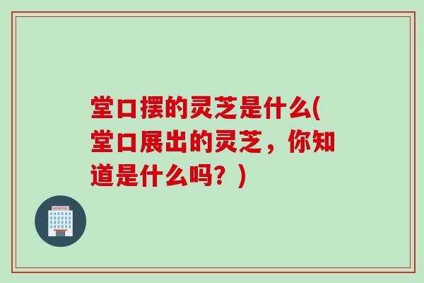 堂口摆的灵芝是什么(堂口展出的灵芝，你知道是什么吗？)