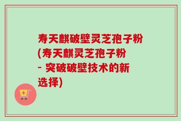 寿天麒破壁灵芝孢子粉(寿天麒灵芝孢子粉 - 突破破壁技术的新选择)