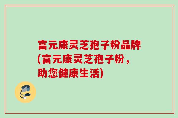 富元康灵芝孢子粉品牌(富元康灵芝孢子粉，助您健康生活)