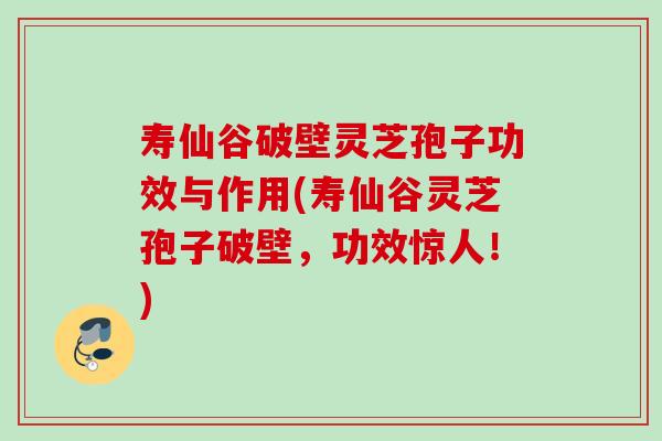 寿仙谷破壁灵芝孢子功效与作用(寿仙谷灵芝孢子破壁，功效惊人！)
