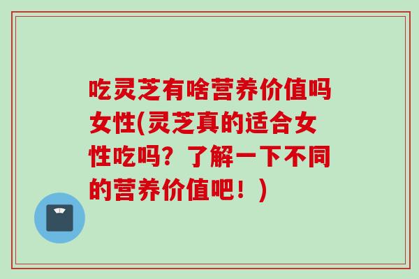 吃灵芝有啥营养价值吗女性(灵芝真的适合女性吃吗?了解一下不同的营养价值吧!) 吃灵芝有啥营养价值吗女性(灵芝真的适合女性吃吗?了解一下不同的营养价值吧!)